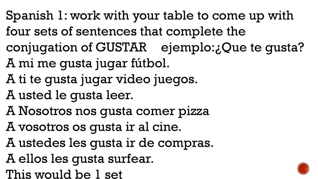 Spanish 1: work with your table to come up with four sets of sentences that complete the conjugation of GUSTAR ejemplo:¿Que te gusta