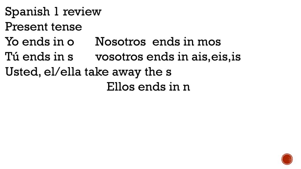 Spanish 1 review Present tense. Yo ends in o Nosotros ends in mos. Tú ends in s vosotros ends in ais,eis,is.