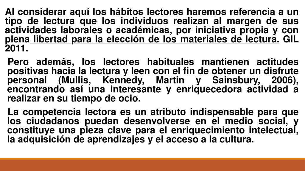 Al considerar aquí los hábitos lectores haremos referencia a un tipo de lectura que los individuos realizan al margen de sus actividades laborales o académicas, por iniciativa propia y con plena libertad para la elección de los materiales de lectura. GIL 2011.