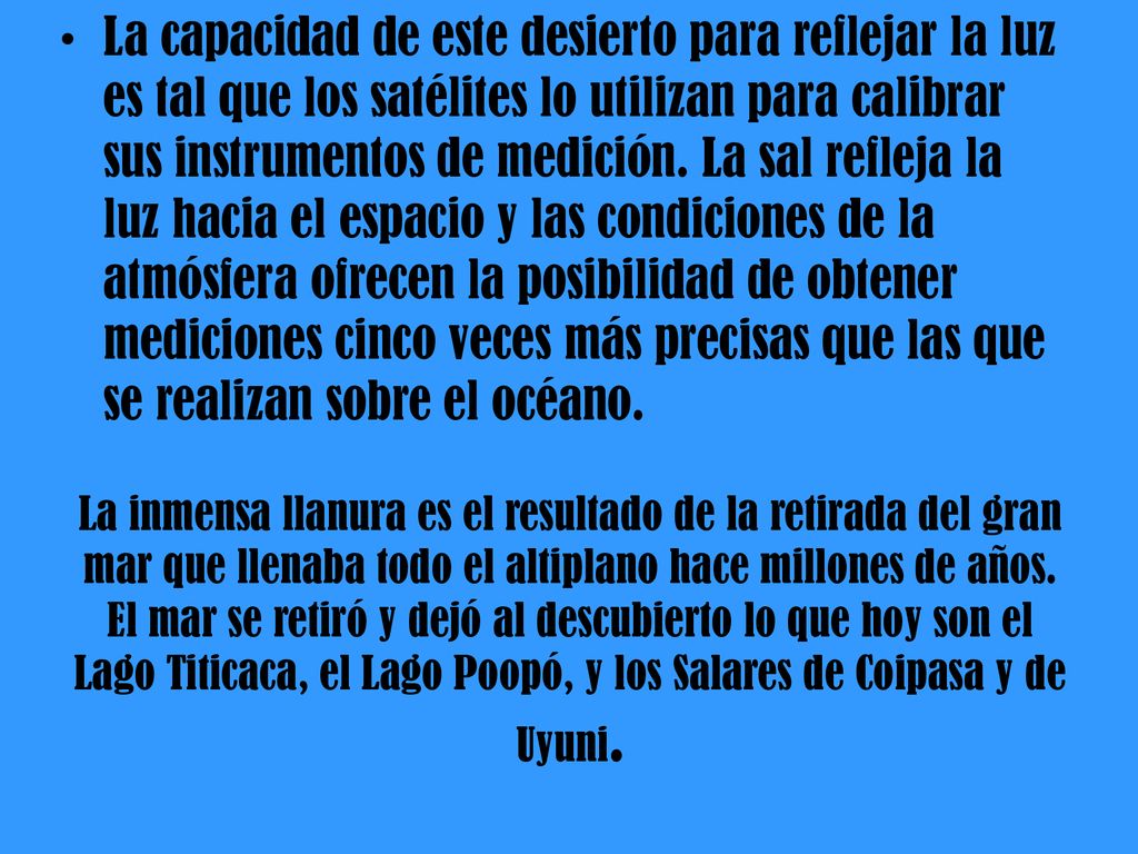 La capacidad de este desierto para reflejar la luz es tal que los satélites lo utilizan para calibrar sus instrumentos de medición. La sal refleja la luz hacia el espacio y las condiciones de la atmósfera ofrecen la posibilidad de obtener mediciones cinco veces más precisas que las que se realizan sobre el océano.