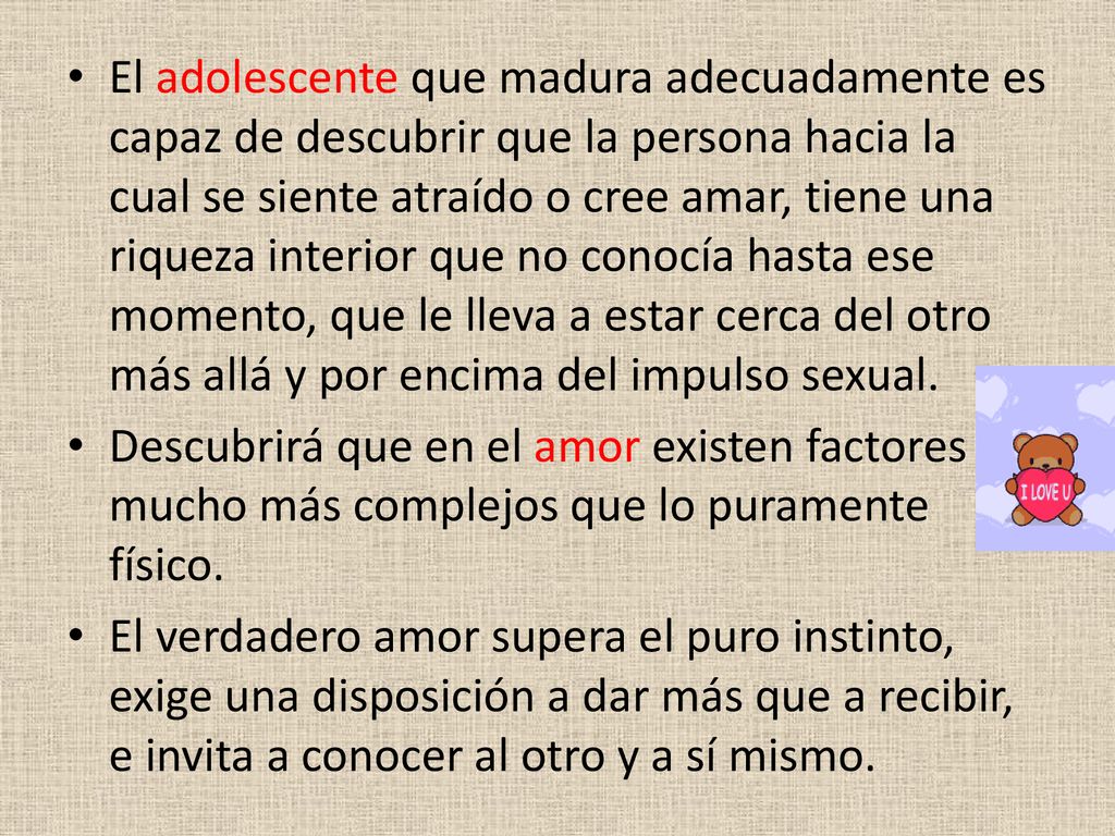 El adolescente que madura adecuadamente es capaz de descubrir que la persona hacia la cual se siente atraído o cree amar, tiene una riqueza interior que no conocía hasta ese momento, que le lleva a estar cerca del otro más allá y por encima del impulso sexual.