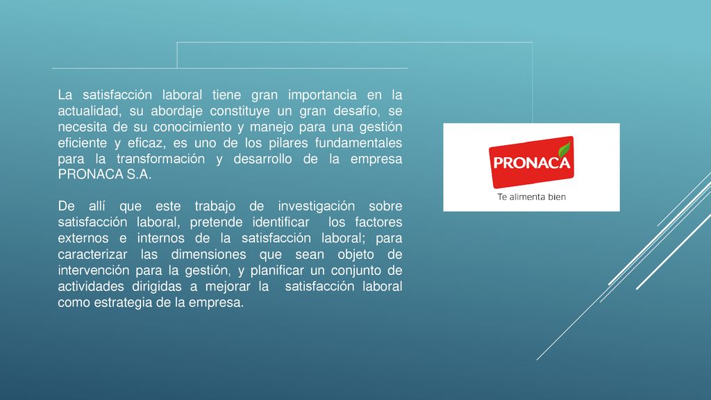 La satisfacción laboral tiene gran importancia en la actualidad, su abordaje constituye un gran desafío, se necesita de su conocimiento y manejo para una gestión eficiente y eficaz, es uno de los pilares fundamentales para la transformación y desarrollo de la empresa PRONACA S.A.