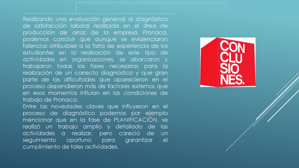 Realizando una evaluación genenal al diagnóstico de satisfacción laboral realizada en el área de producción de arroz de la empresa Pronaca, podemos concluir que aunque se evidenciaron falencias atribuibles a la falta de experiencia de los estudiantes en la realización de este tipo de actividades en organizaciones, se abarcaron y trabajaron todas las fases necesarias para la realización de un correcto diagnóstico y que gran parte de las dificultades que aparecieron en el proceso dependieron más de factores externos que en esos momentos influían en las condiciones de trabajo de Pronaca.