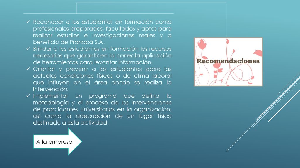 Reconocer a los estudiantes en formación como profesionales preparados, facultados y aptos para realizar estudios e investigaciones reales y a beneficio de Pronaca S.A.