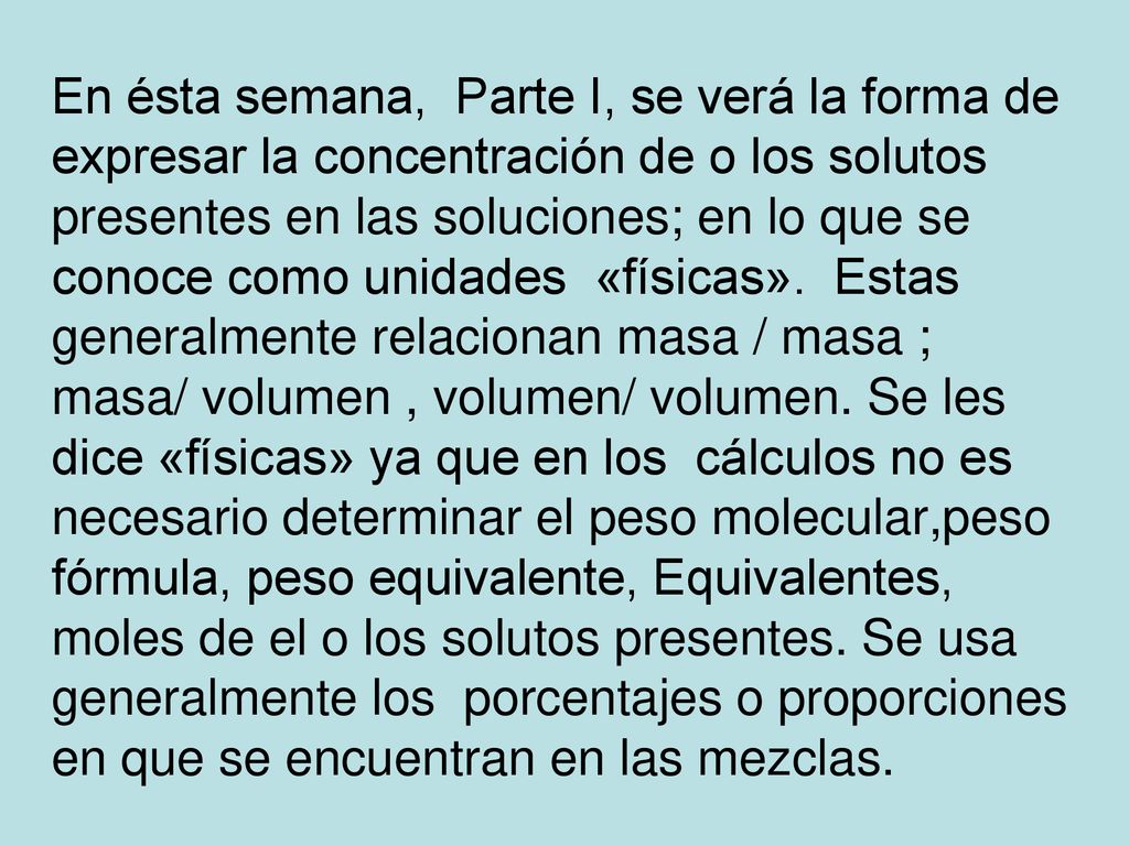 En ésta semana, Parte I, se verá la forma de expresar la concentración de o los solutos presentes en las soluciones; en lo que se conoce como unidades «físicas».
