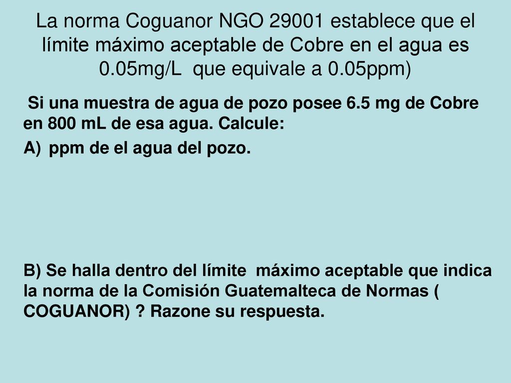 La norma Coguanor NGO establece que el límite máximo aceptable de Cobre en el agua es 0.05mg/L que equivale a 0.05ppm)