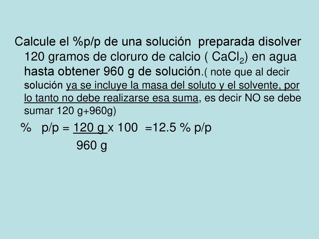 Calcule el %p/p de una solución preparada disolver 120 gramos de cloruro de calcio ( CaCl2) en agua hasta obtener 960 g de solución.( note que al decir solución ya se incluye la masa del soluto y el solvente, por lo tanto no debe realizarse esa suma, es decir NO se debe sumar 120 g+960g)