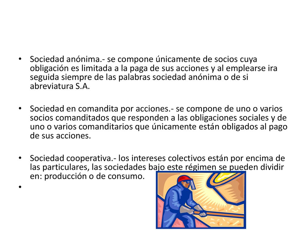 Sociedad anónima.- se compone únicamente de socios cuya obligación es limitada a la paga de sus acciones y al emplearse ira seguida siempre de las palabras sociedad anónima o de si abreviatura S.A.