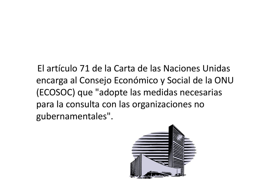 El artículo 71 de la Carta de las Naciones Unidas encarga al Consejo Económico y Social de la ONU (ECOSOC) que adopte las medidas necesarias para la consulta con las organizaciones no gubernamentales .