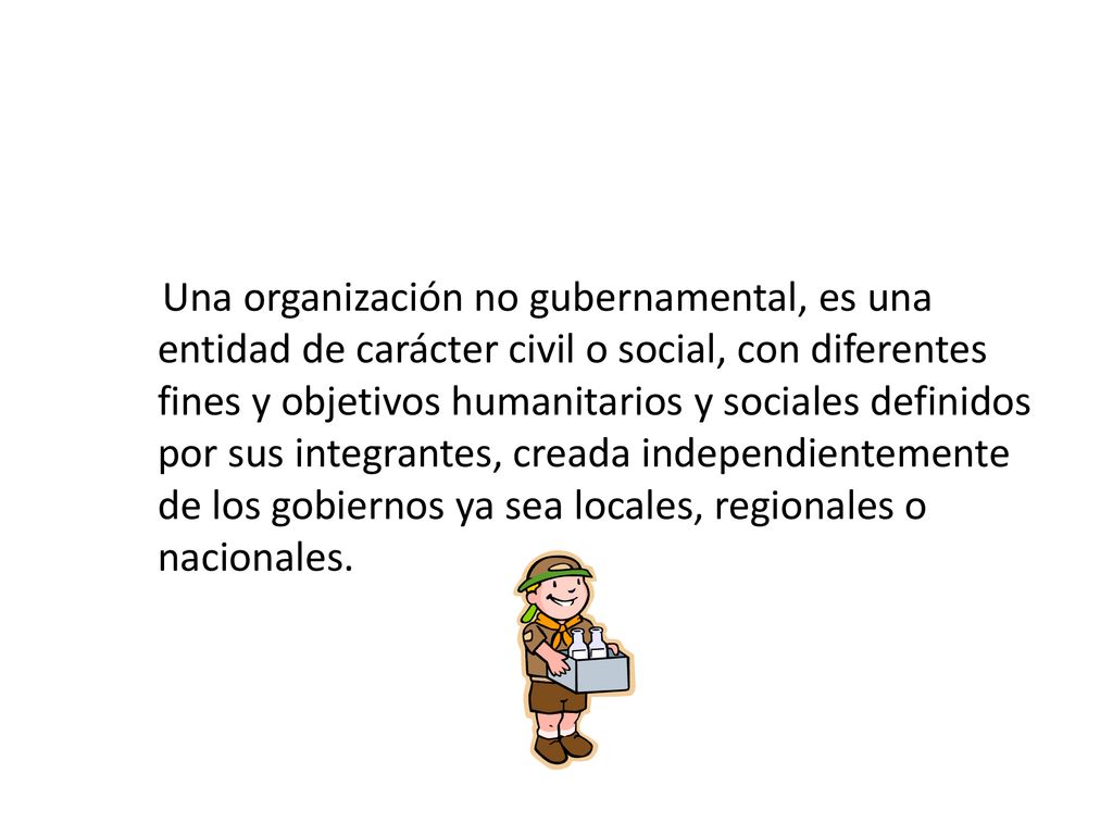 Una organización no gubernamental, es una entidad de carácter civil o social, con diferentes fines y objetivos humanitarios y sociales definidos por sus integrantes, creada independientemente de los gobiernos ya sea locales, regionales o nacionales.