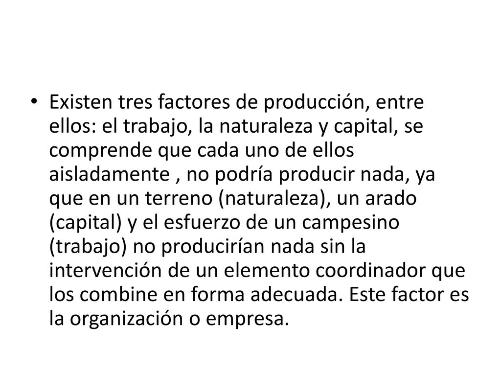 Existen tres factores de producción, entre ellos: el trabajo, la naturaleza y capital, se comprende que cada uno de ellos aisladamente , no podría producir nada, ya que en un terreno (naturaleza), un arado (capital) y el esfuerzo de un campesino (trabajo) no producirían nada sin la intervención de un elemento coordinador que los combine en forma adecuada.