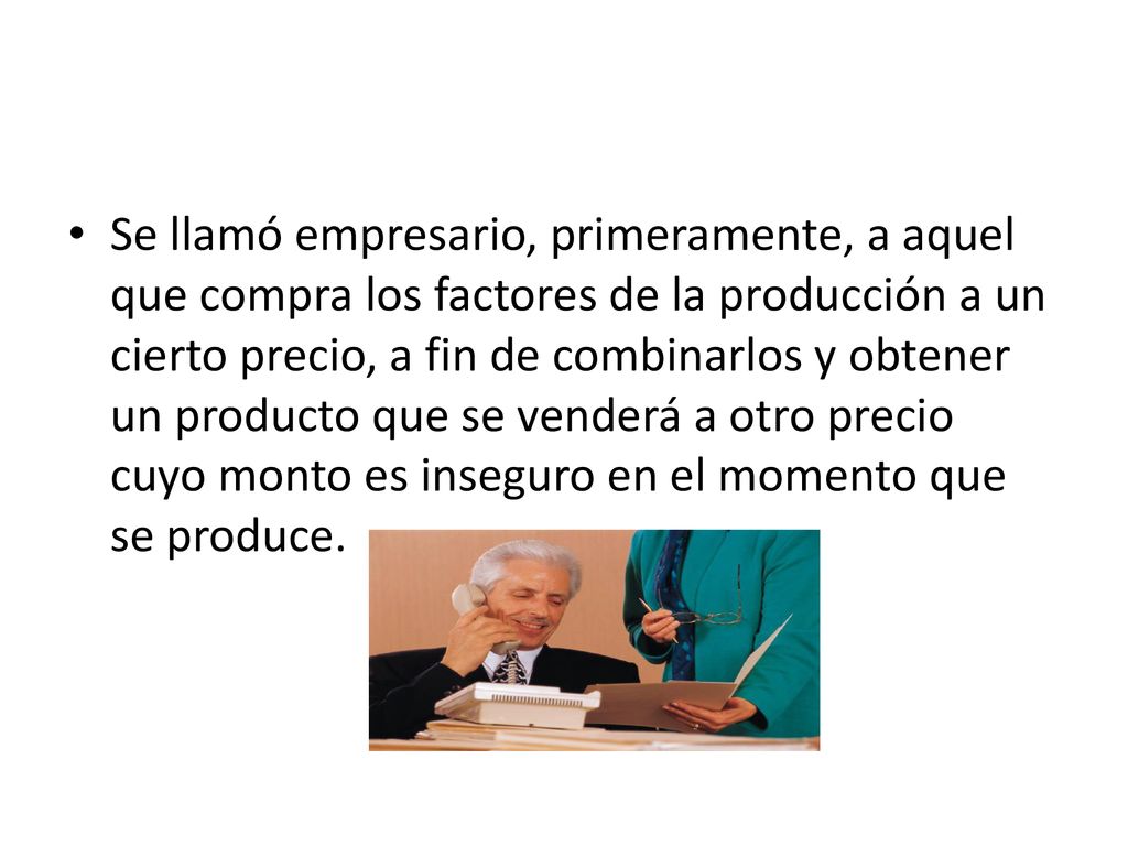 Se llamó empresario, primeramente, a aquel que compra los factores de la producción a un cierto precio, a fin de combinarlos y obtener un producto que se venderá a otro precio cuyo monto es inseguro en el momento que se produce.