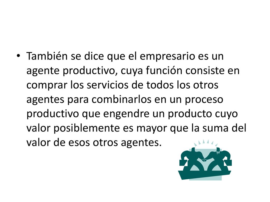 También se dice que el empresario es un agente productivo, cuya función consiste en comprar los servicios de todos los otros agentes para combinarlos en un proceso productivo que engendre un producto cuyo valor posiblemente es mayor que la suma del valor de esos otros agentes.