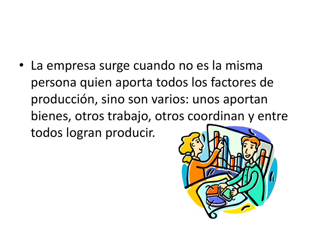 La empresa surge cuando no es la misma persona quien aporta todos los factores de producción, sino son varios: unos aportan bienes, otros trabajo, otros coordinan y entre todos logran producir.