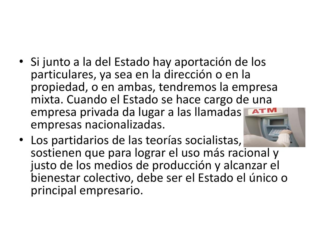 Si junto a la del Estado hay aportación de los particulares, ya sea en la dirección o en la propiedad, o en ambas, tendremos la empresa mixta. Cuando el Estado se hace cargo de una empresa privada da lugar a las llamadas empresas nacionalizadas.