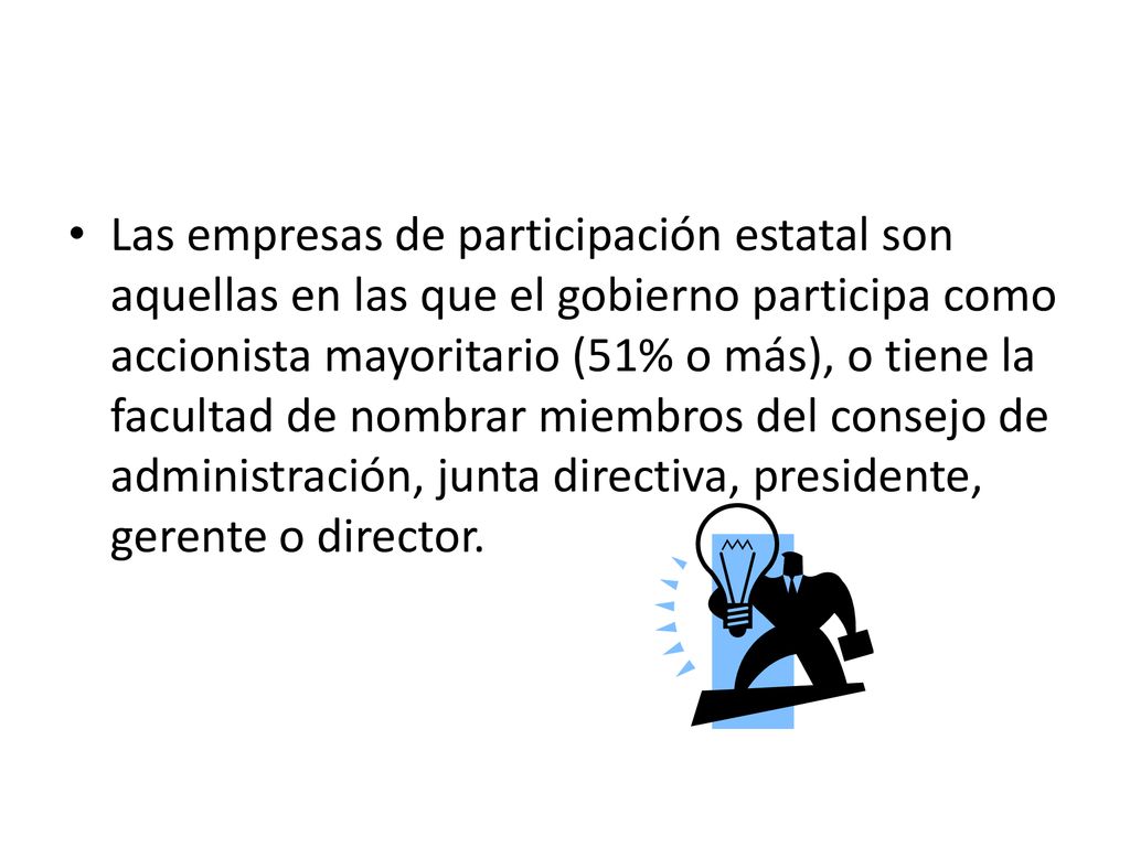 Las empresas de participación estatal son aquellas en las que el gobierno participa como accionista mayoritario (51% o más), o tiene la facultad de nombrar miembros del consejo de administración, junta directiva, presidente, gerente o director.