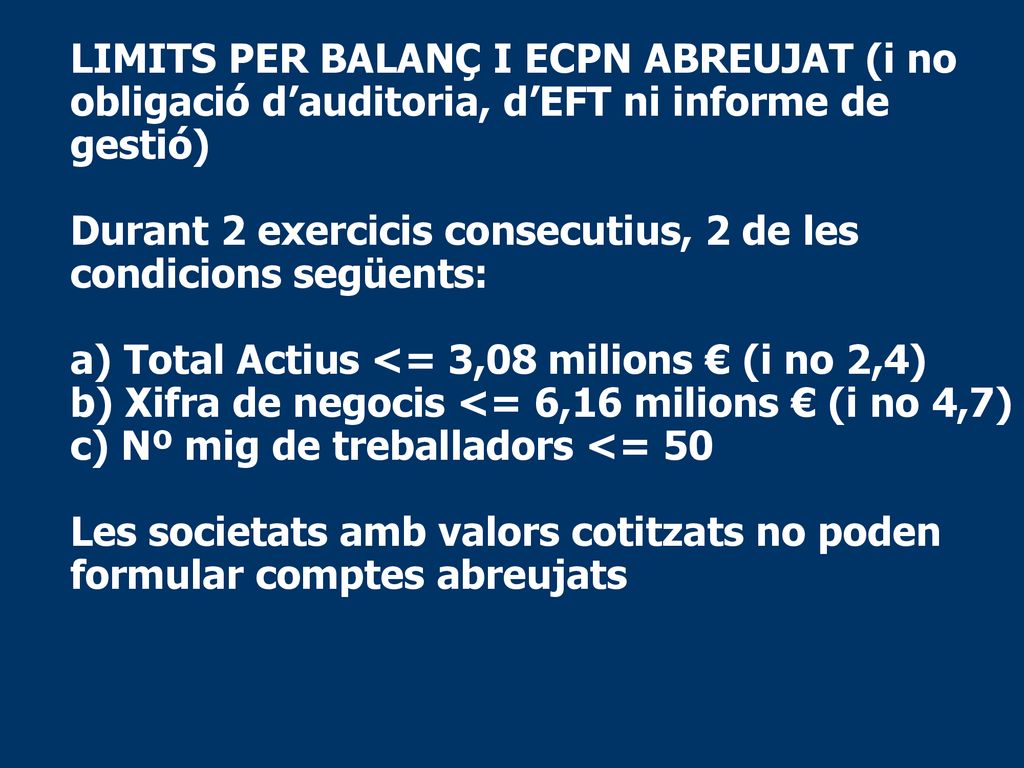 LIMITS PER BALANÇ I ECPN ABREUJAT (i no obligació d’auditoria, d’EFT ni informe de gestió) Durant 2 exercicis consecutius, 2 de les condicions següents: a) Total Actius <= 3,08 milions € (i no 2,4) b) Xifra de negocis <= 6,16 milions € (i no 4,7) c) Nº mig de treballadors <= 50 Les societats amb valors cotitzats no poden formular comptes abreujats