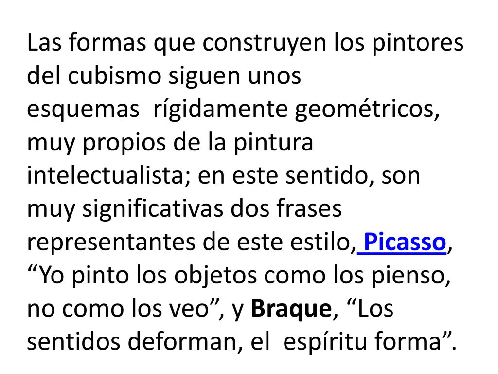Las formas que construyen los pintores del cubismo siguen unos esquemas rígidamente geométricos, muy propios de la pintura intelectualista; en este sentido, son muy significativas dos frases representantes de este estilo, Picasso, Yo pinto los objetos como los pienso, no como los veo , y Braque, Los sentidos deforman, el espíritu forma .