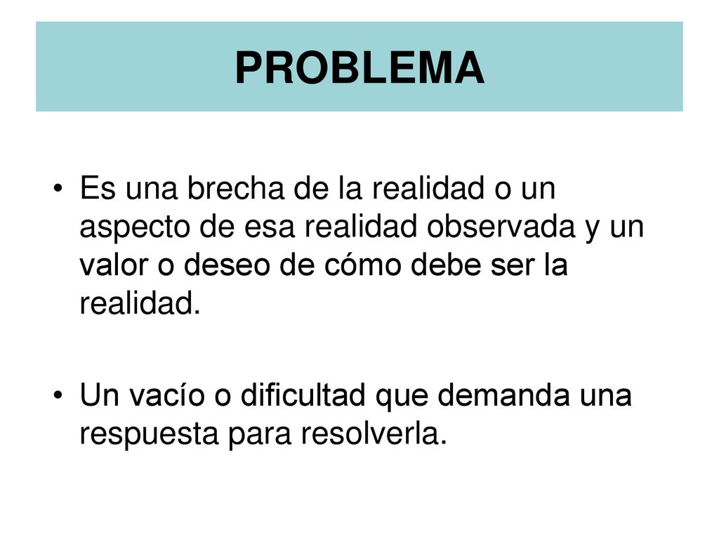 PROBLEMA Es una brecha de la realidad o un aspecto de esa realidad observada y un valor o deseo de cómo debe ser la realidad.