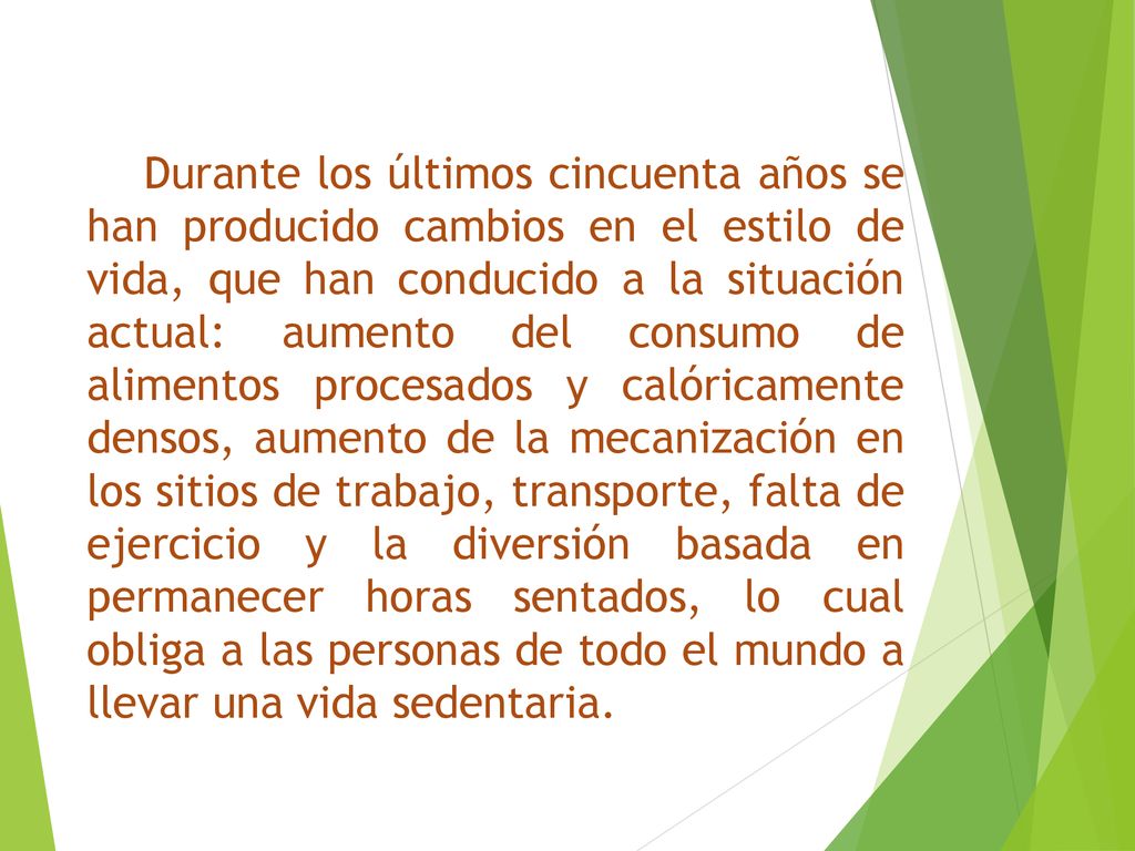 Durante los últimos cincuenta años se han producido cambios en el estilo de vida, que han conducido a la situación actual: aumento del consumo de alimentos procesados y calóricamente densos, aumento de la mecanización en los sitios de trabajo, transporte, falta de ejercicio y la diversión basada en permanecer horas sentados, lo cual obliga a las personas de todo el mundo a llevar una vida sedentaria.