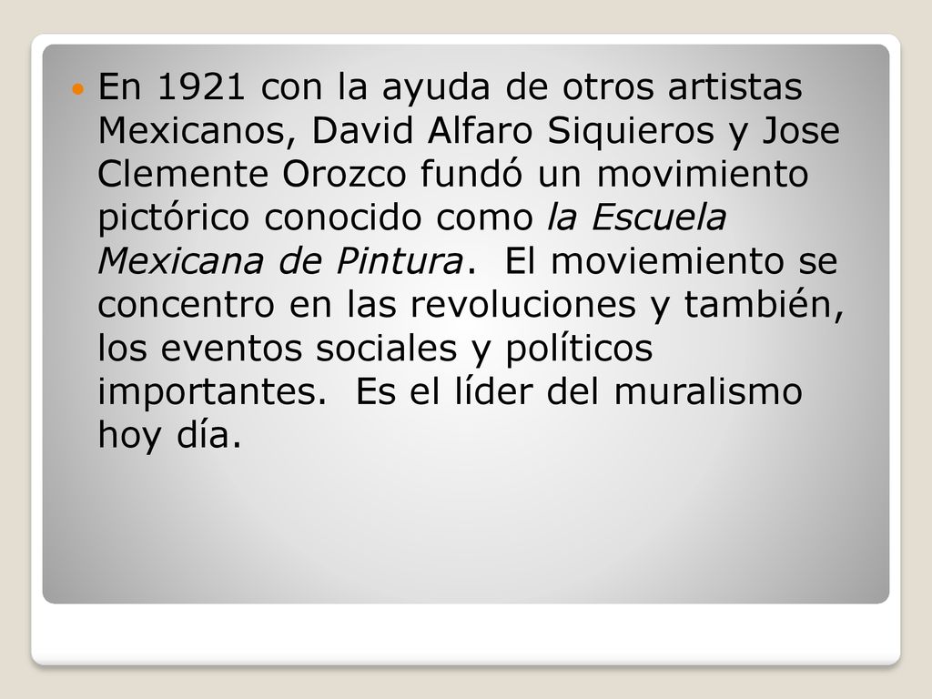 En 1921 con la ayuda de otros artistas Mexicanos, David Alfaro Siquieros y Jose Clemente Orozco fundó un movimiento pictórico conocido como la Escuela Mexicana de Pintura.