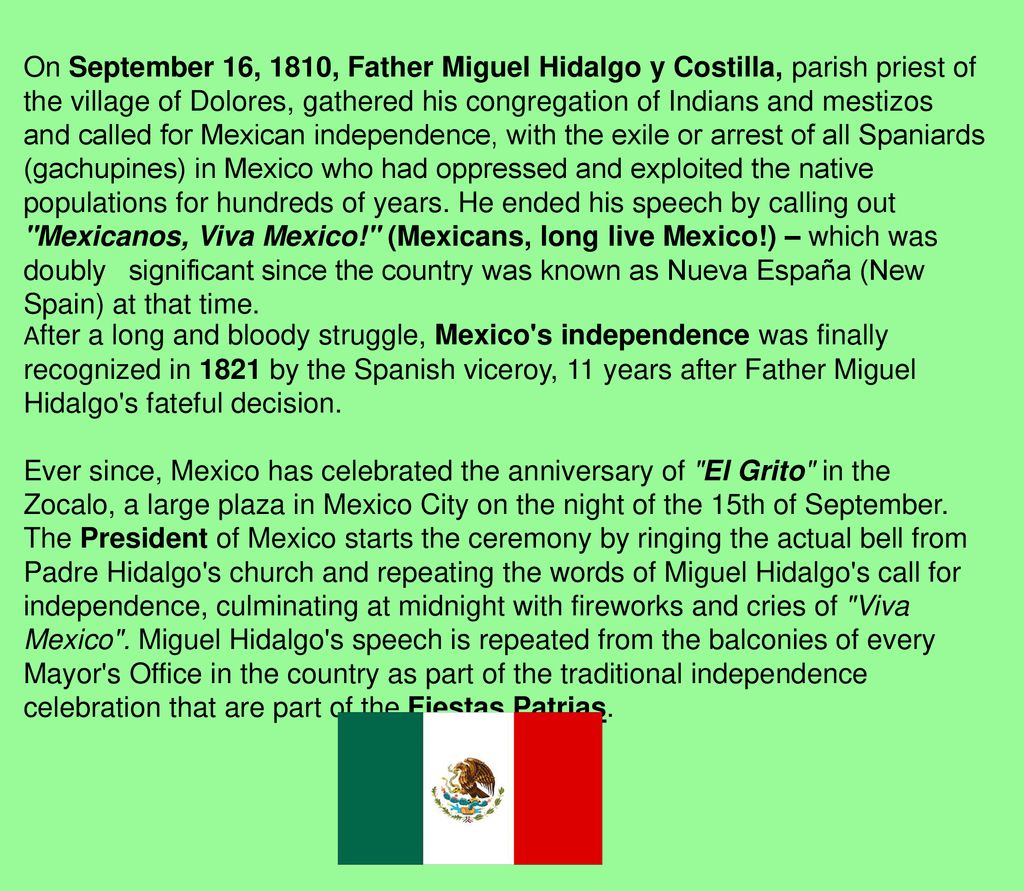 On September 16, 1810, Father Miguel Hidalgo y Costilla, parish priest of the village of Dolores, gathered his congregation of Indians and mestizos and called for Mexican ​independence, with the exile or arrest of all Spaniards (gachupines) in Mexico who had ​oppressed and exploited the native populations for hundreds of years. He ended his speech by calling out Mexicanos, Viva Mexico! (Mexicans, long live Mexico!) – which was doubly ​significant since the country was known as Nueva España (New Spain) at that time.
