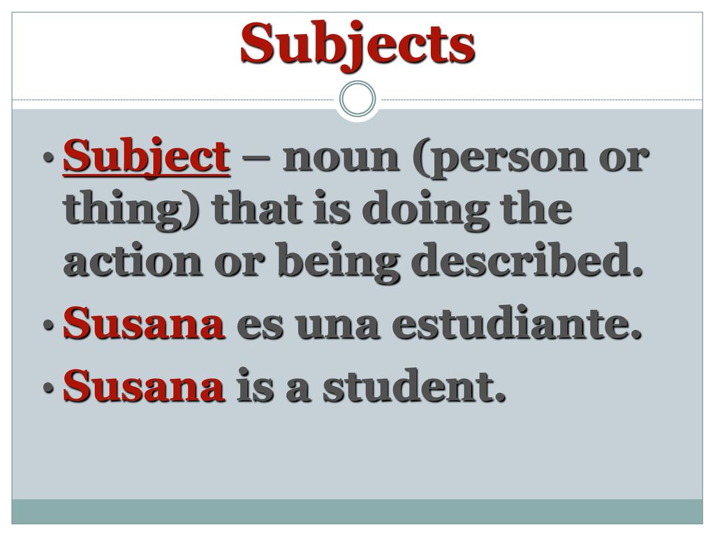 Subjects Subject – noun (person or thing) that is doing the action or being described. Susana es una estudiante.