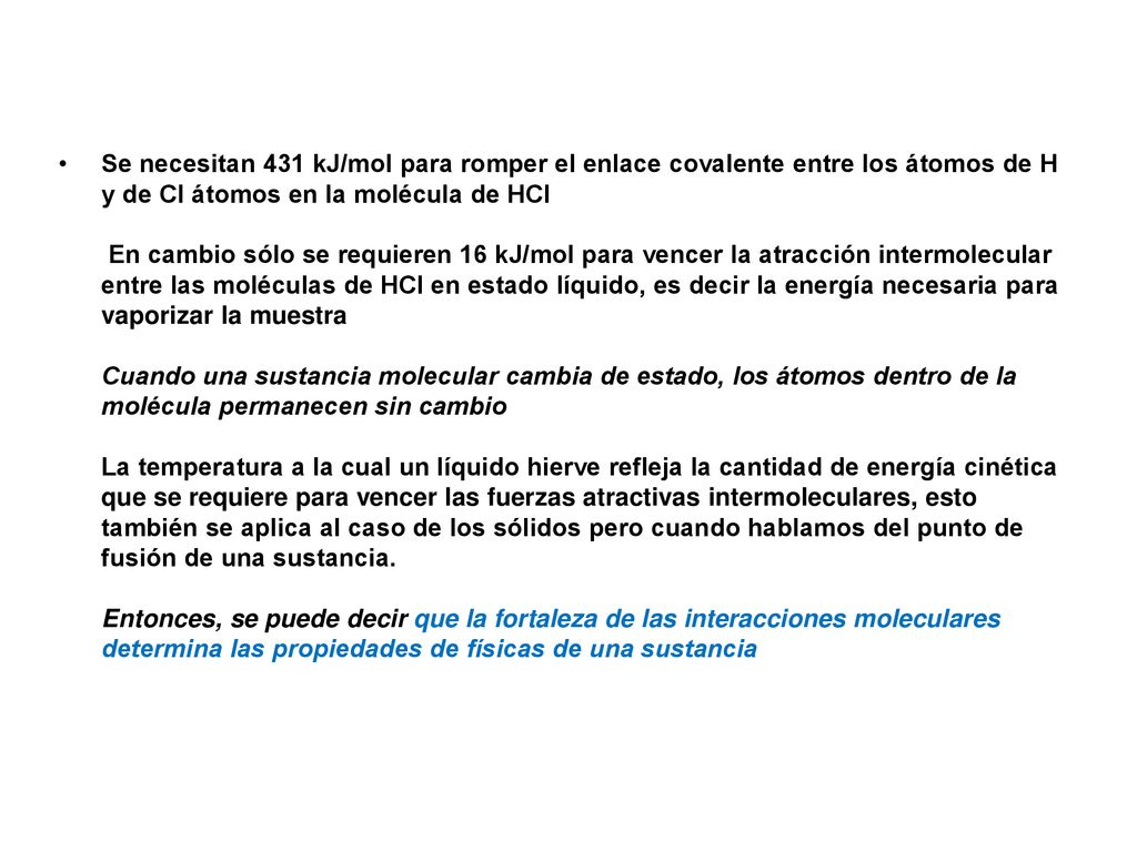 Se necesitan 431 kJ/mol para romper el enlace covalente entre los átomos de H y de Cl átomos en la molécula de HCl En cambio sólo se requieren 16 kJ/mol para vencer la atracción intermolecular entre las moléculas de HCl en estado líquido, es decir la energía necesaria para vaporizar la muestra Cuando una sustancia molecular cambia de estado, los átomos dentro de la molécula permanecen sin cambio La temperatura a la cual un líquido hierve refleja la cantidad de energía cinética que se requiere para vencer las fuerzas atractivas intermoleculares, esto también se aplica al caso de los sólidos pero cuando hablamos del punto de fusión de una sustancia. Entonces, se puede decir que la fortaleza de las interacciones moleculares determina las propiedades de físicas de una sustancia