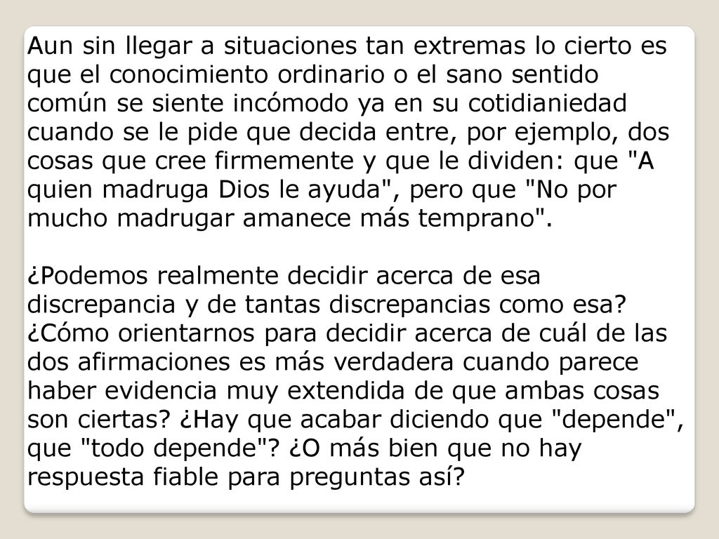 Aun sin llegar a situaciones tan extremas lo cierto es que el conocimiento ordinario o el sano sentido común se siente incómodo ya en su cotidianiedad cuando se le pide que decida entre, por ejemplo, dos cosas que cree firmemente y que le dividen: que A quien madruga Dios le ayuda , pero que No por mucho madrugar amanece más temprano .
