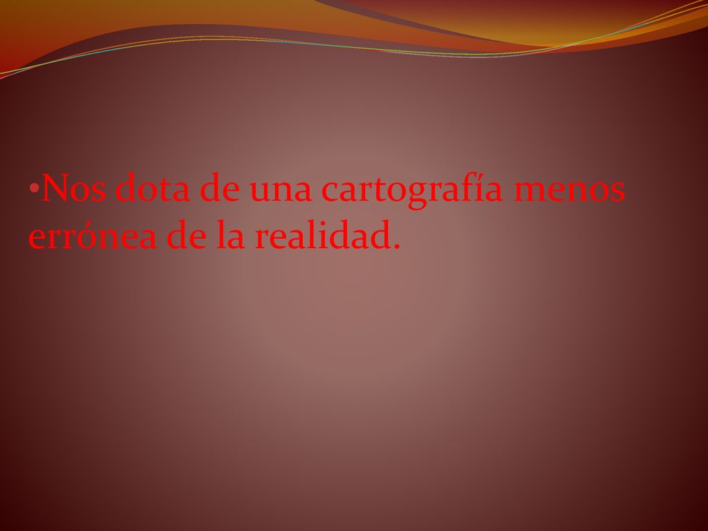 Nos dota de una cartografía menos errónea de la realidad.