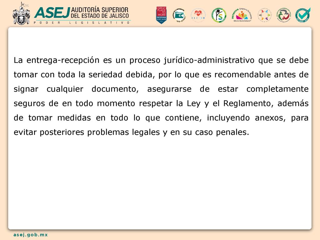 La entrega-recepción es un proceso jurídico-administrativo que se debe tomar con toda la seriedad debida, por lo que es recomendable antes de signar cualquier documento, asegurarse de estar completamente seguros de en todo momento respetar la Ley y el Reglamento, además de tomar medidas en todo lo que contiene, incluyendo anexos, para evitar posteriores problemas legales y en su caso penales.
