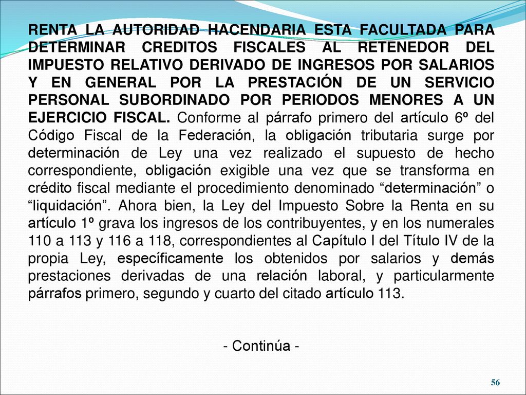 RENTA LA AUTORIDAD HACENDARIA ESTA FACULTADA PARA DETERMINAR CREDITOS FISCALES AL RETENEDOR DEL IMPUESTO RELATIVO DERIVADO DE INGRESOS POR SALARIOS Y EN GENERAL POR LA PRESTACIÓN DE UN SERVICIO PERSONAL SUBORDINADO POR PERIODOS MENORES A UN EJERCICIO FISCAL. Conforme al párrafo primero del artículo 6º del Código Fiscal de la Federación, la obligación tributaria surge por determinación de Ley una vez realizado el supuesto de hecho correspondiente, obligación exigible una vez que se transforma en crédito fiscal mediante el procedimiento denominado determinación o liquidación . Ahora bien, la Ley del Impuesto Sobre la Renta en su artículo 1º grava los ingresos de los contribuyentes, y en los numerales 110 a 113 y 116 a 118, correspondientes al Capítulo I del Título IV de la propia Ley, específicamente los obtenidos por salarios y demás prestaciones derivadas de una relación laboral, y particularmente párrafos primero, segundo y cuarto del citado artículo 113.