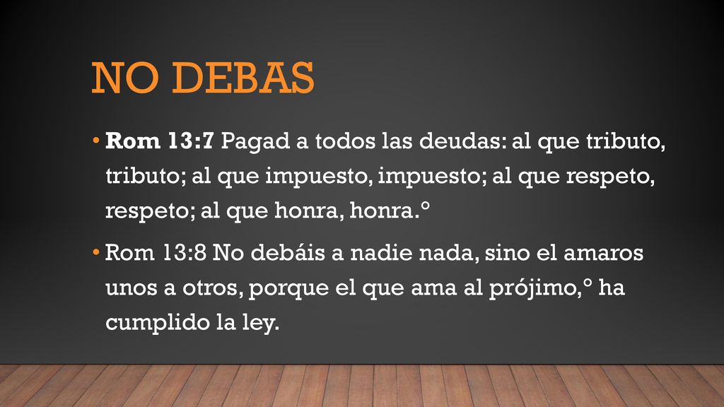 No debas Rom 13:7 Pagad a todos las deudas: al que tributo, tributo; al que impuesto, impuesto; al que respeto, respeto; al que honra, honra.°