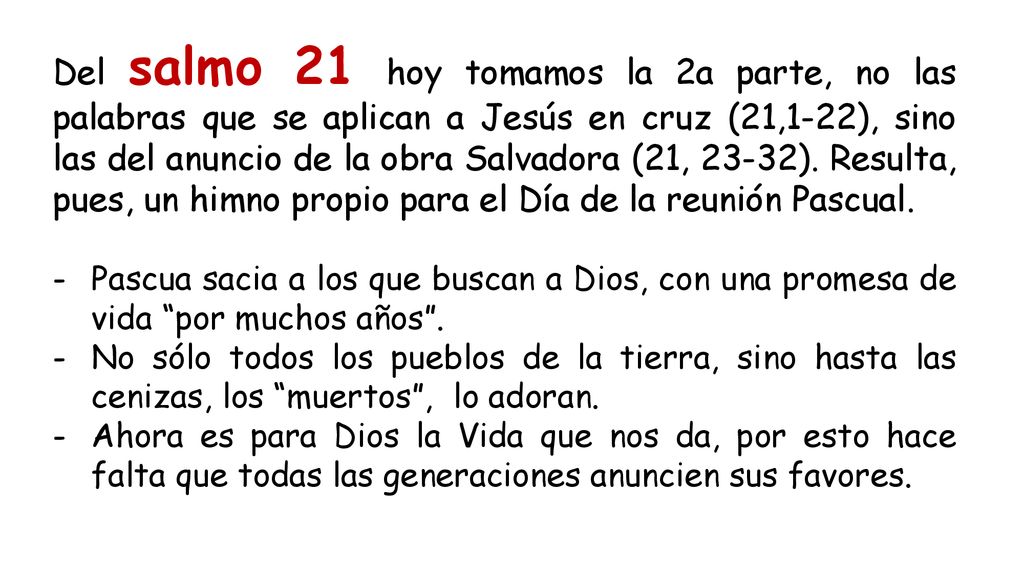 Del salmo 21 hoy tomamos la 2a parte, no las palabras que se aplican a Jesús en cruz (21,1-22), sino las del anuncio de la obra Salvadora (21, 23-32). Resulta, pues, un himno propio para el Día de la reunión Pascual.