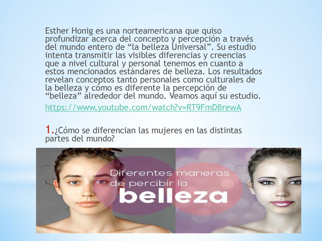 Esther Honig es una norteamericana que quiso profundizar acerca del concepto y percepción a través del mundo entero de la belleza Universal . Su estudio intenta transmitir las visibles diferencias y creencias que a nivel cultural y personal tenemos en cuanto a estos mencionados estándares de belleza. Los resultados revelan conceptos tanto personales como culturales de la belleza y cómo es diferente la percepción de belleza alrededor del mundo. Veamos aquí su estudio.