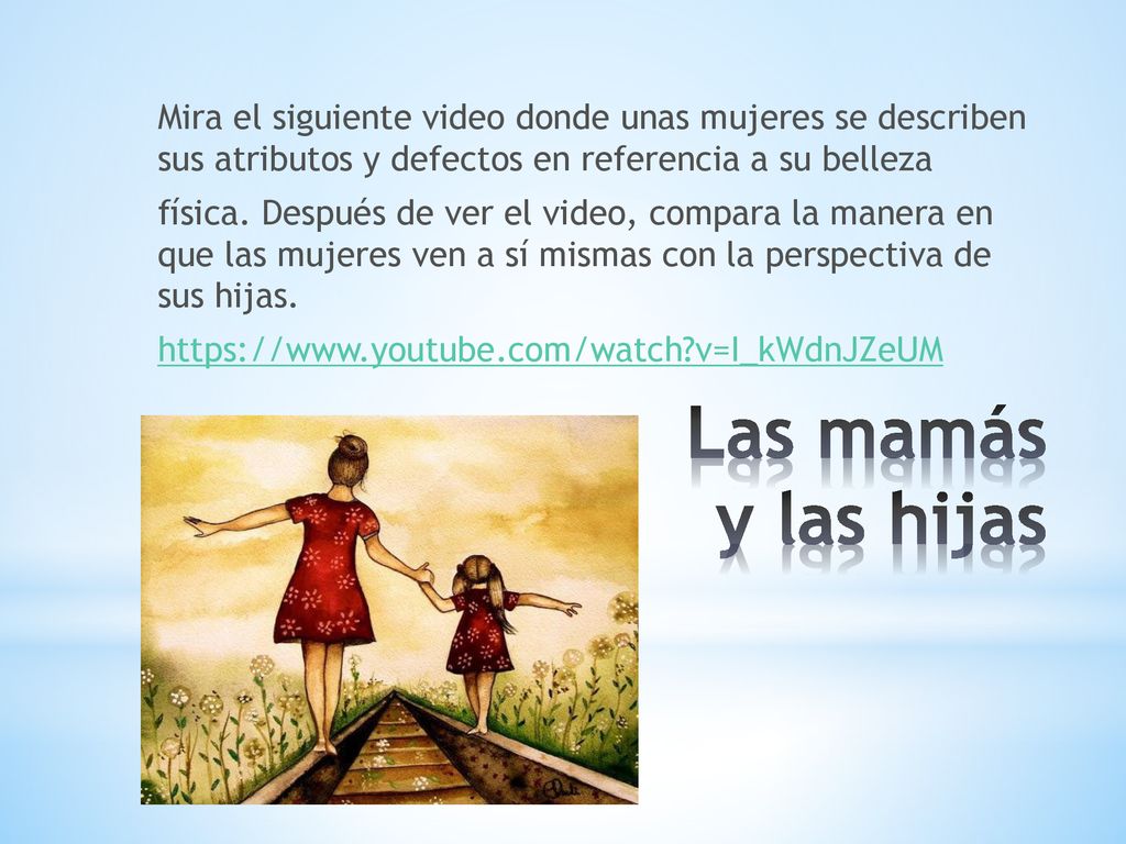 Mira el siguiente video donde unas mujeres se describen sus atributos y defectos en referencia a su belleza física. Después de ver el video, compara la manera en que las mujeres ven a sí mismas con la perspectiva de sus hijas.   v=I_kWdnJZeUM
