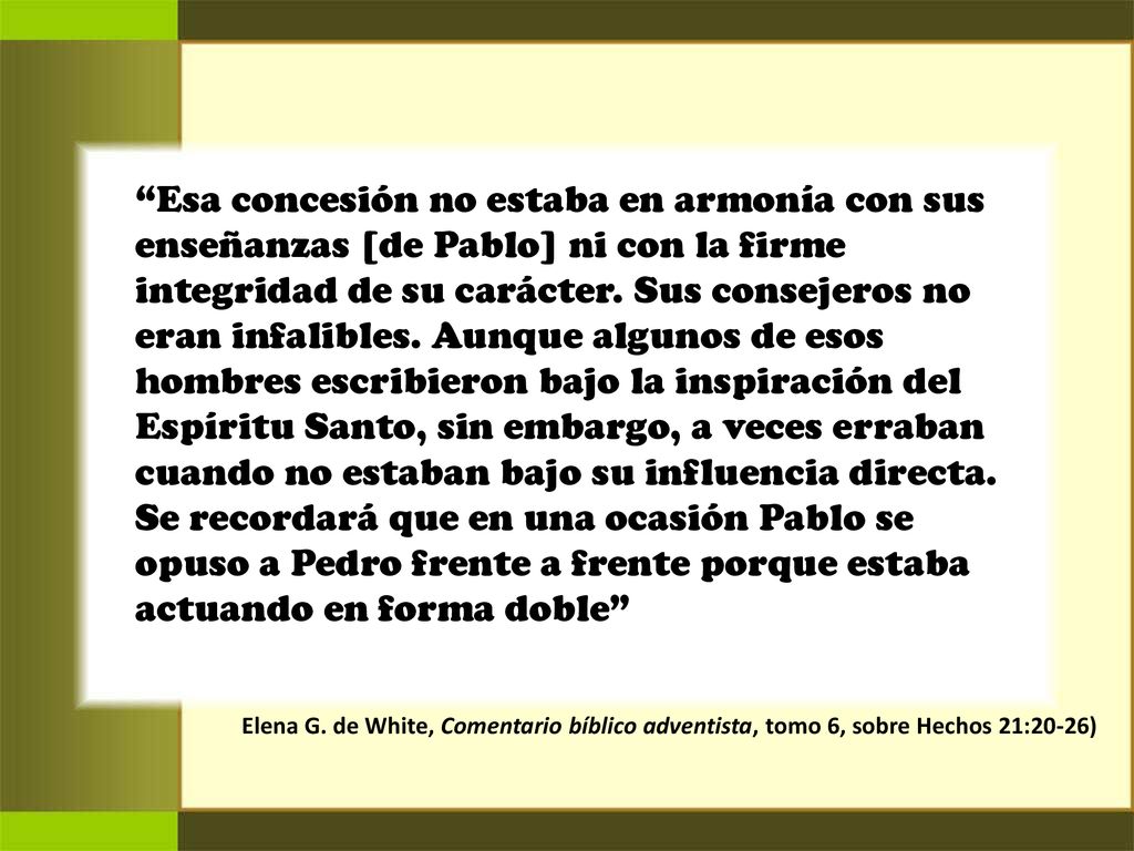 Esa concesión no estaba en armonía con sus enseñanzas [de Pablo] ni con la firme integridad de su carácter. Sus consejeros no eran infalibles. Aunque algunos de esos hombres escribieron bajo la inspiración del Espíritu Santo, sin embargo, a veces erraban cuando no estaban bajo su influencia directa. Se recordará que en una ocasión Pablo se opuso a Pedro frente a frente porque estaba actuando en forma doble