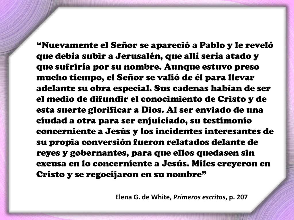 Nuevamente el Señor se apareció a Pablo y le reveló que debía subir a Jerusalén, que allí sería atado y que sufriría por su nombre. Aunque estuvo preso mucho tiempo, el Señor se valió de él para llevar adelante su obra especial. Sus cadenas habían de ser el medio de difundir el conocimiento de Cristo y de esta suerte glorificar a Dios. Al ser enviado de una ciudad a otra para ser enjuiciado, su testimonio concerniente a Jesús y los incidentes interesantes de su propia conversión fueron relatados delante de reyes y gobernantes, para que ellos quedasen sin excusa en lo concerniente a Jesús. Miles creyeron en Cristo y se regocijaron en su nombre