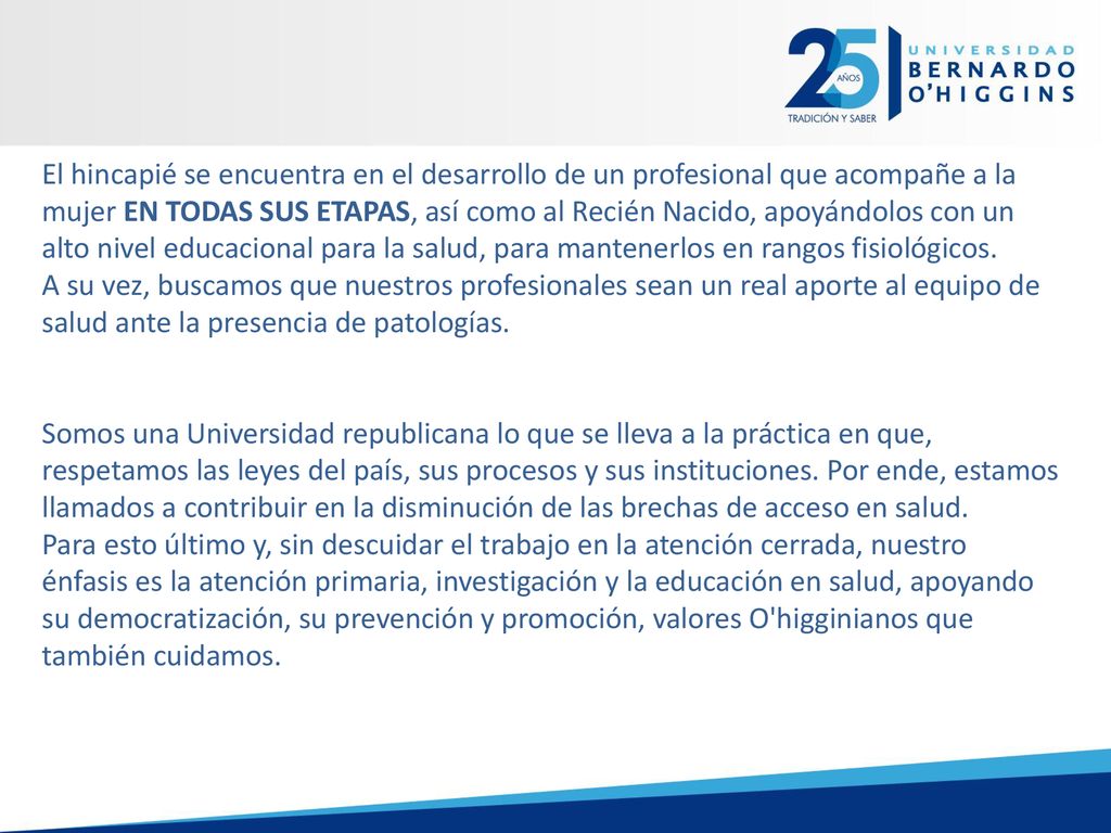El hincapié se encuentra en el desarrollo de un profesional que acompañe a la mujer EN TODAS SUS ETAPAS, así como al Recién Nacido, apoyándolos con un alto nivel educacional para la salud, para mantenerlos en rangos fisiológicos.