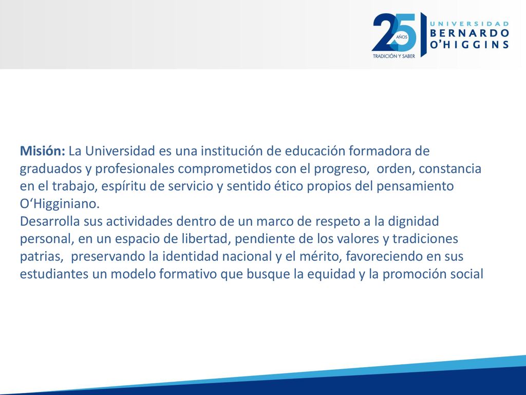 Misión: La Universidad es una institución de educación formadora de graduados y profesionales comprometidos con el progreso, orden, constancia en el trabajo, espíritu de servicio y sentido ético propios del pensamiento O‘Higginiano.