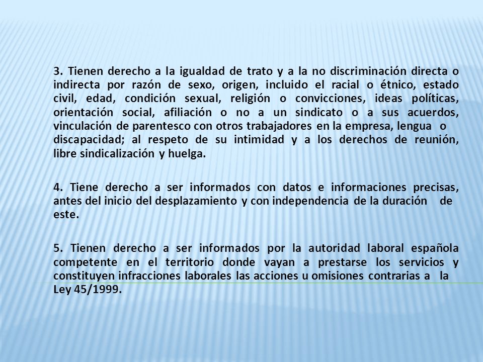 3. Tienen derecho a la igualdad de trato y a la no discriminación directa o indirecta por razón de sexo, origen, incluido el racial o étnico, estado civil, edad, condición sexual, religión o convicciones, ideas políticas, orientación social, afiliación o no a un sindicato o a sus acuerdos, vinculación de parentesco con otros trabajadores en la empresa, lengua o discapacidad; al respeto de su intimidad y a los derechos de reunión, libre sindicalización y huelga.