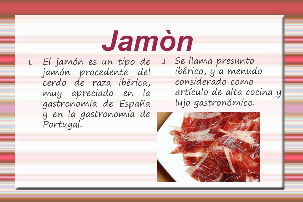 Jamòn El jamón es un tipo de jamón procedente del cerdo de raza ibérica, muy apreciado en la gastronomía de España y en la gastronomía de Portugal.