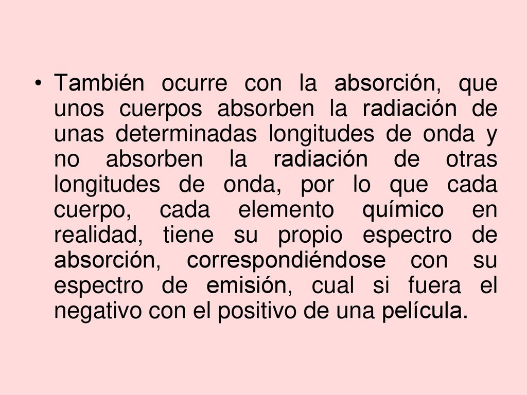 También ocurre con la absorción, que unos cuerpos absorben la radiación de unas determinadas longitudes de onda y no absorben la radiación de otras longitudes de onda, por lo que cada cuerpo, cada elemento químico en realidad, tiene su propio espectro de absorción, correspondiéndose con su espectro de emisión, cual si fuera el negativo con el positivo de una película.