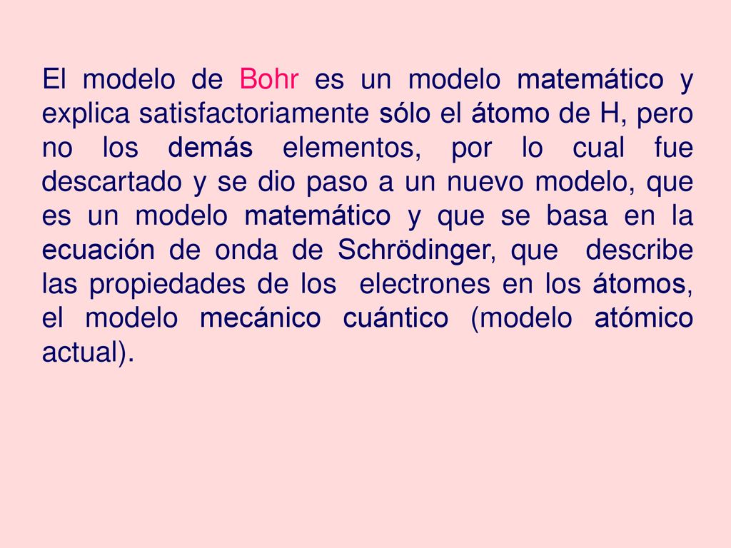El modelo de Bohr es un modelo matemático y explica satisfactoriamente sólo el átomo de H, pero no los demás elementos, por lo cual fue descartado y se dio paso a un nuevo modelo, que es un modelo matemático y que se basa en la ecuación de onda de Schrödinger, que describe las propiedades de los electrones en los átomos, el modelo mecánico cuántico (modelo atómico actual).