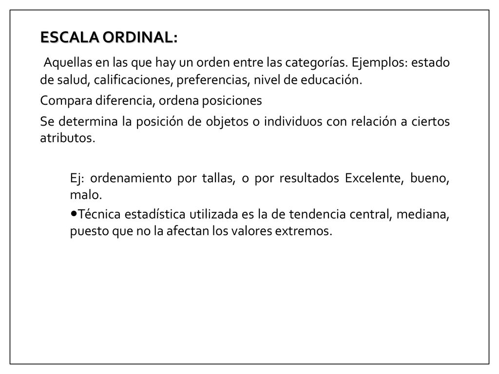 ESCALA ORDINAL: Aquellas en las que hay un orden entre las categorías. Ejemplos: estado de salud, calificaciones, preferencias, nivel de educación.