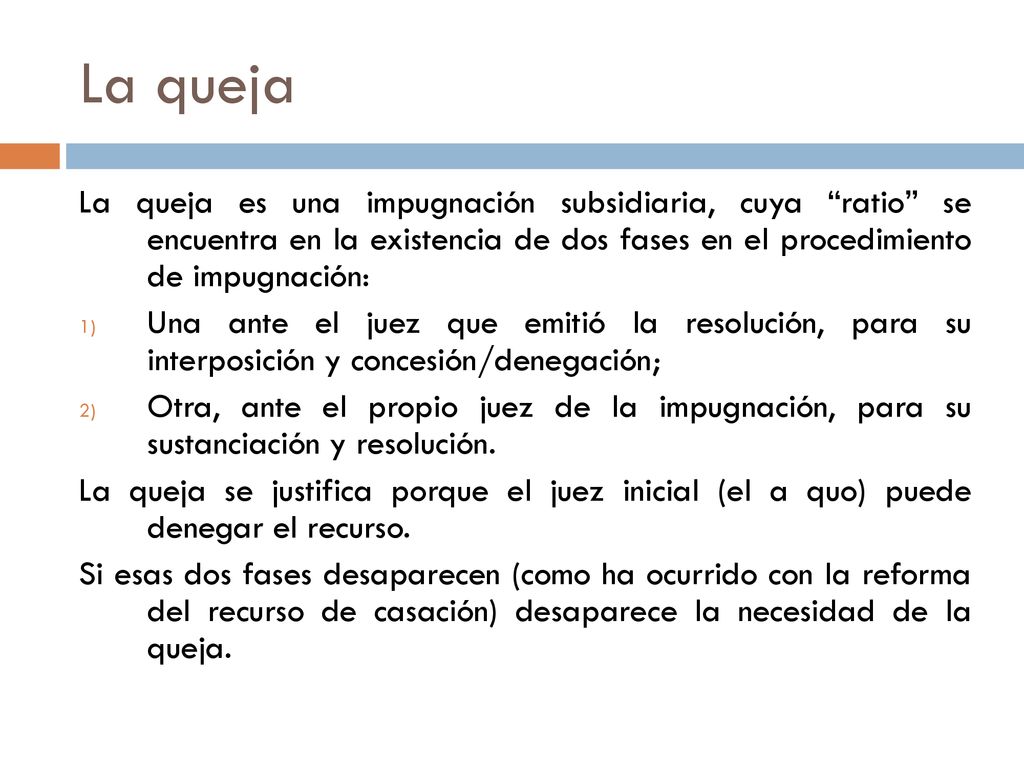 La queja La queja es una impugnación subsidiaria, cuya ratio se encuentra en la existencia de dos fases en el procedimiento de impugnación: