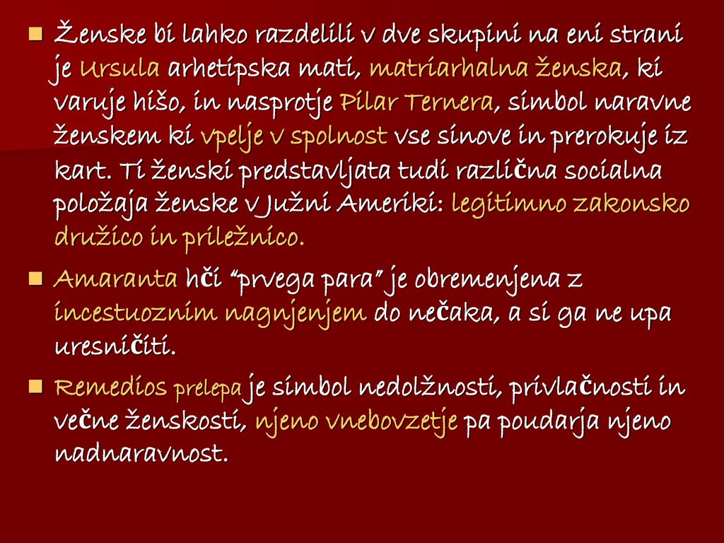 Ženske bi lahko razdelili v dve skupini na eni strani je Ursula arhetipska mati, matriarhalna ženska, ki varuje hišo, in nasprotje Pilar Ternera, simbol naravne ženskem ki vpelje v spolnost vse sinove in prerokuje iz kart. Ti ženski predstavljata tudi različna socialna položaja ženske v Južni Ameriki: legitimno zakonsko družico in priležnico.
