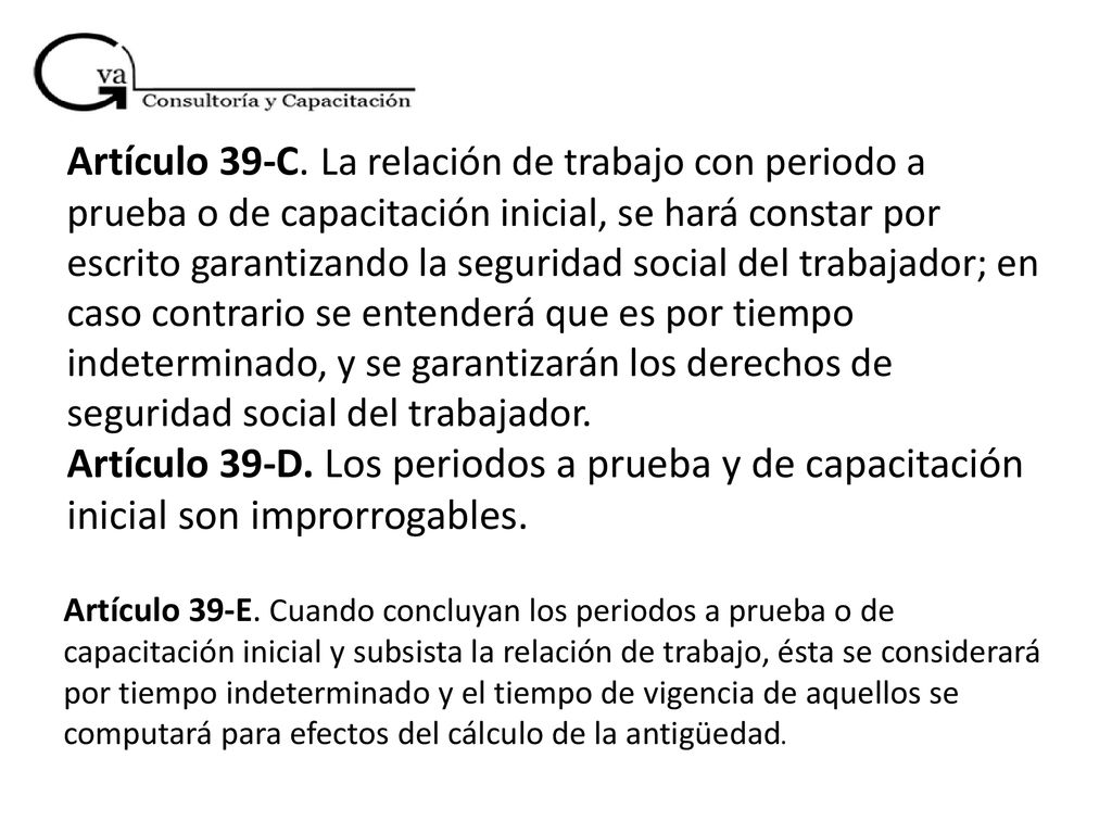 Artículo 39-C. La relación de trabajo con periodo a prueba o de capacitación inicial, se hará constar por escrito garantizando la seguridad social del trabajador; en caso contrario se entenderá que es por tiempo indeterminado, y se garantizarán los derechos de seguridad social del trabajador. Artículo 39-D. Los periodos a prueba y de capacitación inicial son improrrogables.