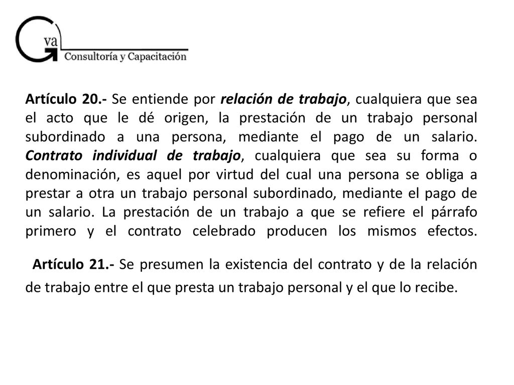 Artículo 20.- Se entiende por relación de trabajo, cualquiera que sea el acto que le dé origen, la prestación de un trabajo personal subordinado a una persona, mediante el pago de un salario.