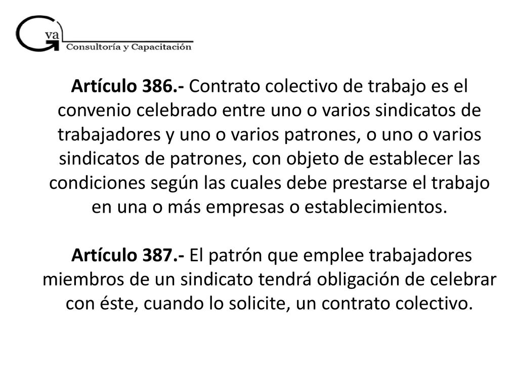 Artículo Contrato colectivo de trabajo es el convenio celebrado entre uno o varios sindicatos de trabajadores y uno o varios patrones, o uno o varios sindicatos de patrones, con objeto de establecer las condiciones según las cuales debe prestarse el trabajo en una o más empresas o establecimientos.